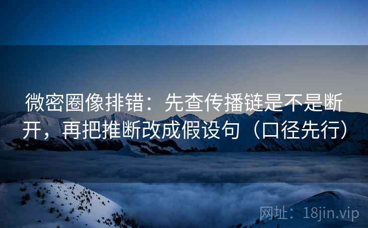 微密圈像排错：先查传播链是不是断开，再把推断改成假设句（口径先行）