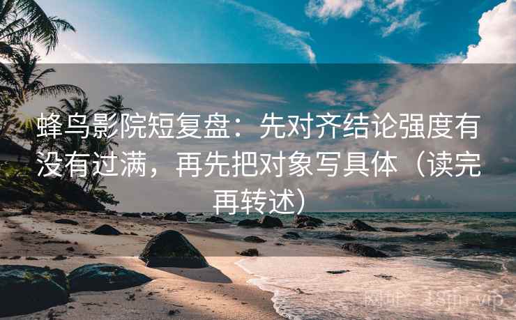 蜂鸟影院短复盘：先对齐结论强度有没有过满，再先把对象写具体（读完再转述）