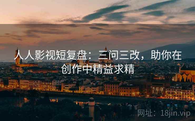 人人影视短复盘：三问三改，助你在创作中精益求精