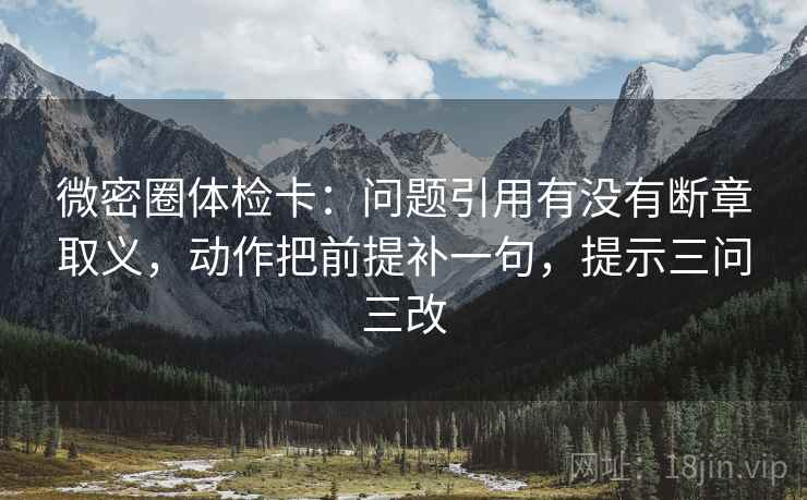 微密圈体检卡:问题引用有没有断章取义,动作把前提补一句,提示三问三改 微密圈体检卡:问题引用有没有断章取义,动作把前提补一句,提示三问三改