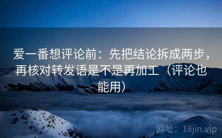 爱一番想评论前：先把结论拆成两步，再核对转发语是不是再加工（评论也能用）