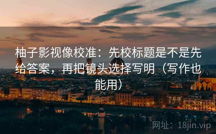 柚子影视像校准：先校标题是不是先给答案，再把镜头选择写明（写作也能用）