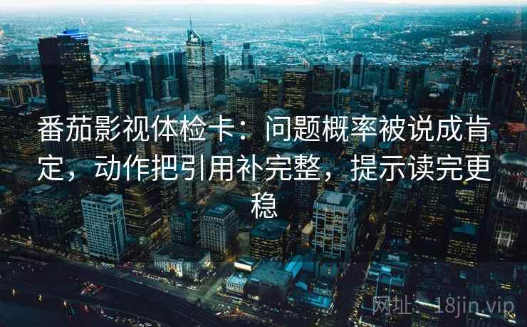 番茄影视体检卡：问题概率被说成肯定，动作把引用补完整，提示读完更稳