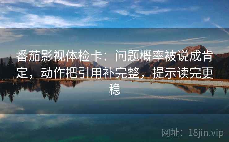 番茄影视体检卡：问题概率被说成肯定，动作把引用补完整，提示读完更稳