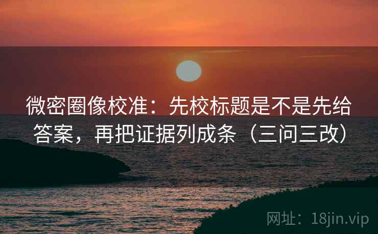 微密圈像校准：先校标题是不是先给答案，再把证据列成条（三问三改）