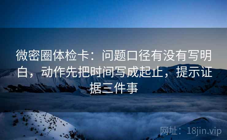 微密圈体检卡：问题口径有没有写明白，动作先把时间写成起止，提示证据三件事