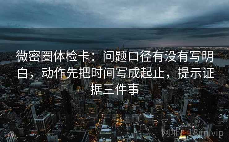 微密圈体检卡：问题口径有没有写明白，动作先把时间写成起止，提示证据三件事