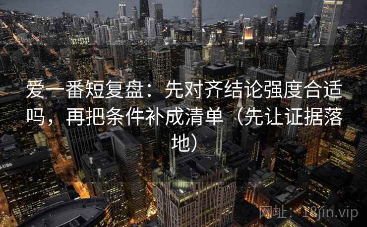 爱一番短复盘：先对齐结论强度合适吗，再把条件补成清单（先让证据落地）