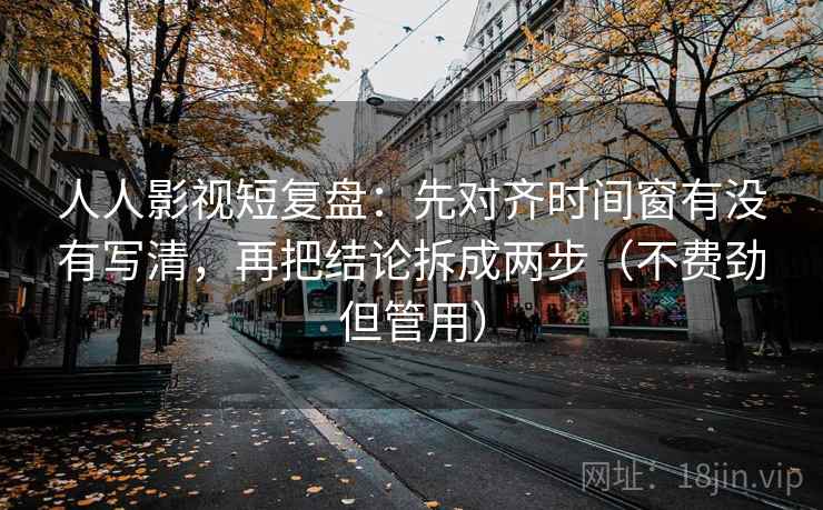 人人影视短复盘：先对齐时间窗有没有写清，再把结论拆成两步（不费劲但管用）