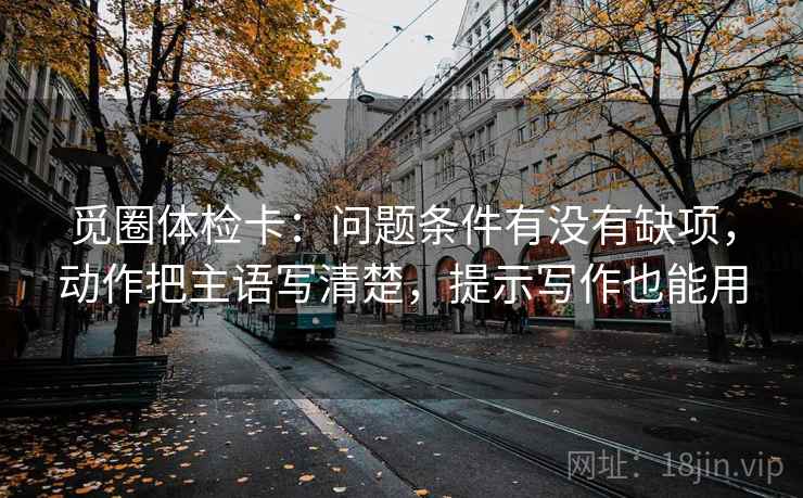 觅圈体检卡：问题条件有没有缺项，动作把主语写清楚，提示写作也能用