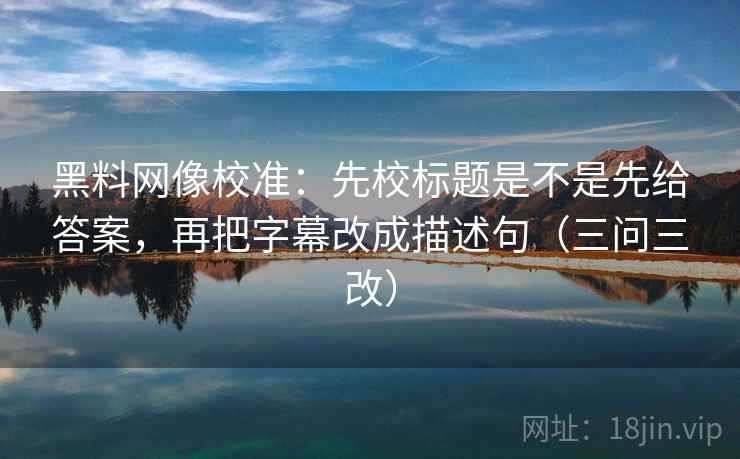黑料网像校准：先校标题是不是先给答案，再把字幕改成描述句（三问三改）