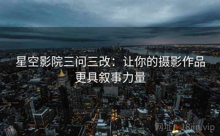 星空影院三问三改：让你的摄影作品更具叙事力量