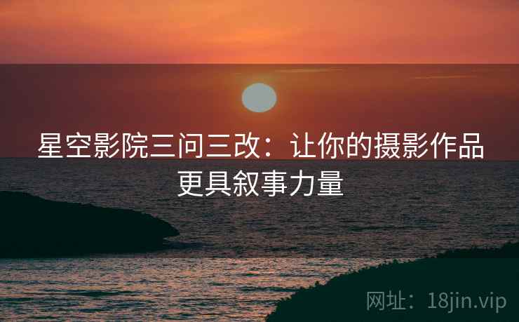 星空影院三问三改：让你的摄影作品更具叙事力量
