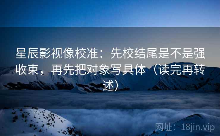 星辰影视像校准：先校结尾是不是强收束，再先把对象写具体（读完再转述）