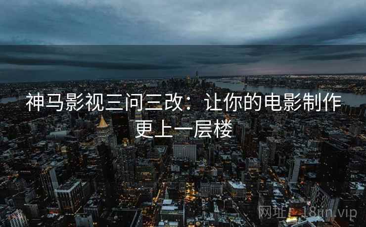 神马影视三问三改：让你的电影制作更上一层楼