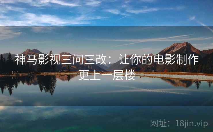 神马影视三问三改：让你的电影制作更上一层楼