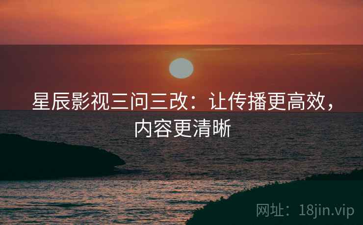 星辰影视三问三改:让传播更高效,内容更清晰 星辰影视三问三改:让传播更高效,内容更清晰
