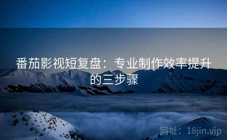 番茄影视短复盘：专业制作效率提升的三步骤