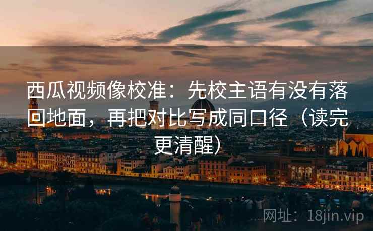 西瓜视频像校准：先校主语有没有落回地面，再把对比写成同口径（读完更清醒）