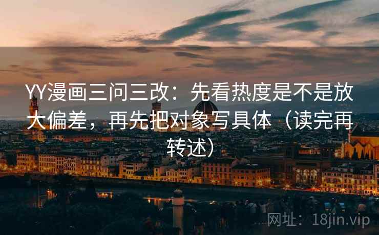 YY漫画三问三改：先看热度是不是放大偏差，再先把对象写具体（读完再转述）