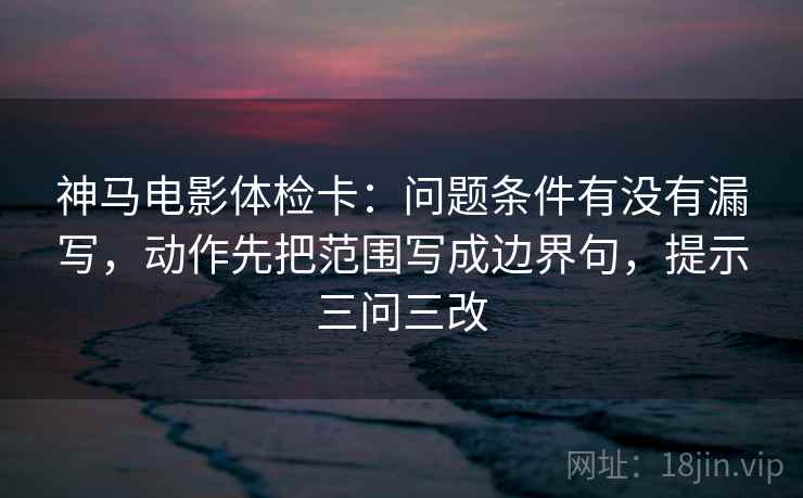 神马电影体检卡：问题条件有没有漏写，动作先把范围写成边界句，提示三问三改
