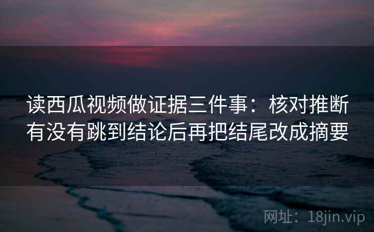 读西瓜视频做证据三件事:核对推断有没有跳到结论后再把结尾改成摘要 读西瓜视频做证据三件事:核对推断有没有跳到结论后再把结尾改成摘要