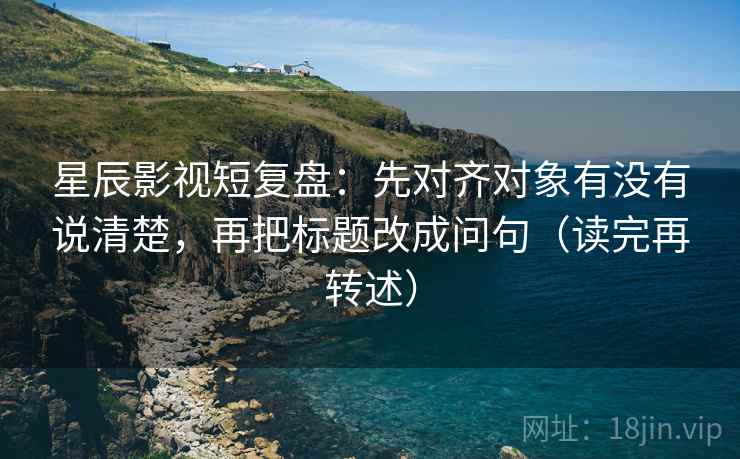 星辰影视短复盘：先对齐对象有没有说清楚，再把标题改成问句（读完再转述）