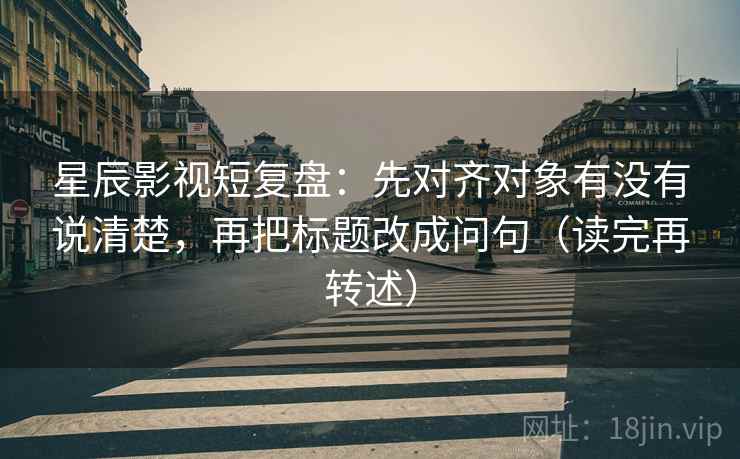 星辰影视短复盘:先对齐对象有没有说清楚,再把标题改成问句(读完再转述) 星辰影视短复盘:先对齐对象有没有说清楚,再把标题改成问句(读完再转述)