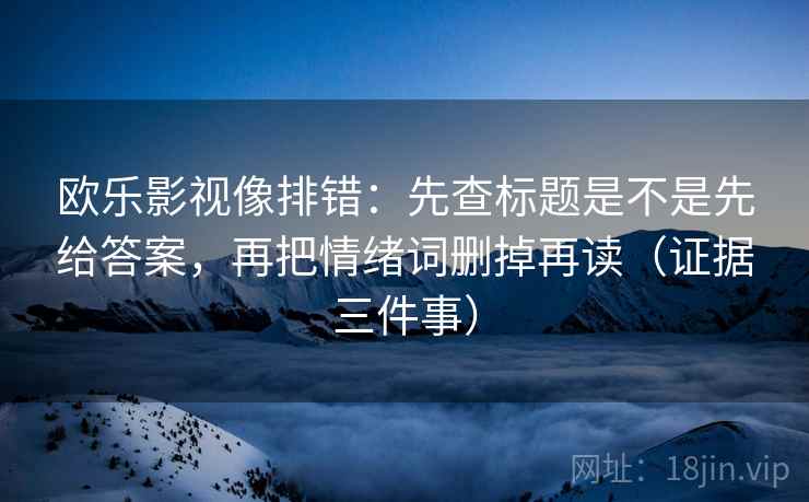 欧乐影视像排错：先查标题是不是先给答案，再把情绪词删掉再读（证据三件事）