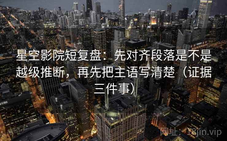 星空影院短复盘：先对齐段落是不是越级推断，再先把主语写清楚（证据三件事）