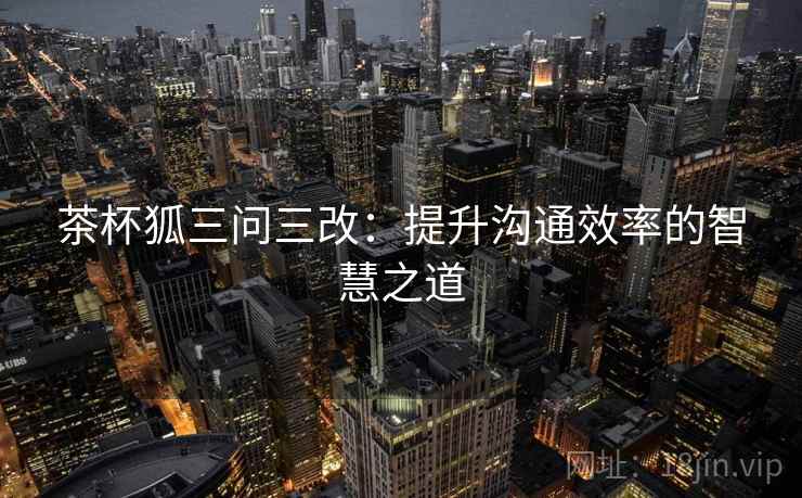 茶杯狐三问三改：提升沟通效率的智慧之道
