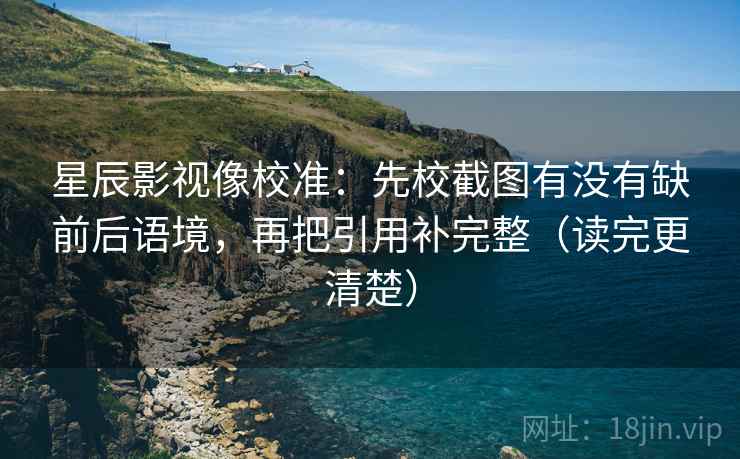 星辰影视像校准：先校截图有没有缺前后语境，再把引用补完整（读完更清楚）