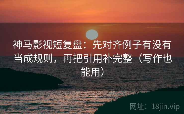 神马影视短复盘：先对齐例子有没有当成规则，再把引用补完整（写作也能用）
