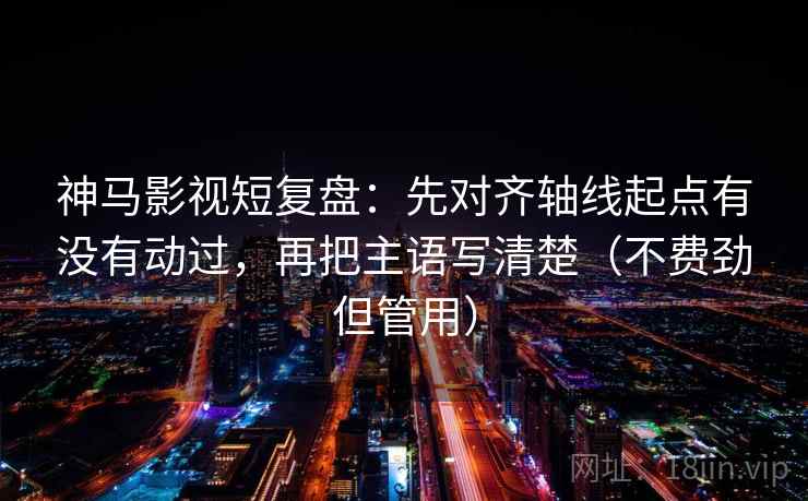 神马影视短复盘：先对齐轴线起点有没有动过，再把主语写清楚（不费劲但管用）