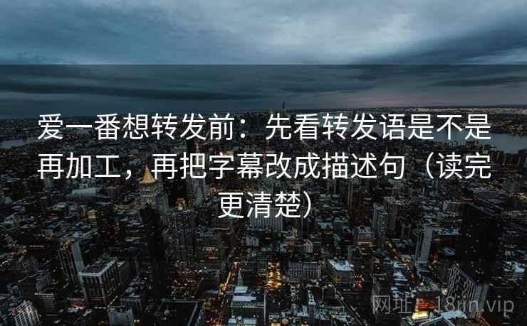爱一番想转发前：先看转发语是不是再加工，再把字幕改成描述句（读完更清楚）