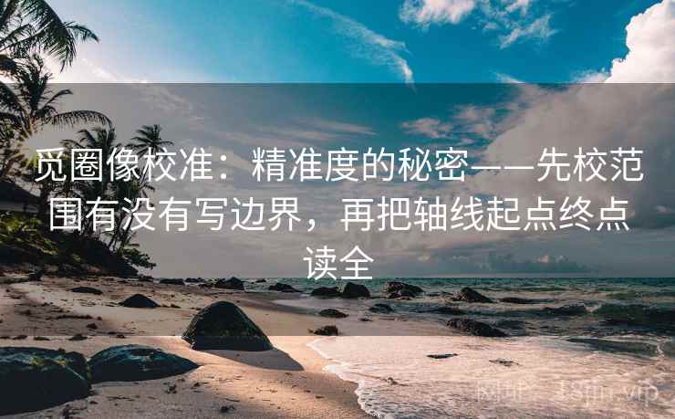 觅圈像校准：精准度的秘密——先校范围有没有写边界，再把轴线起点终点读全