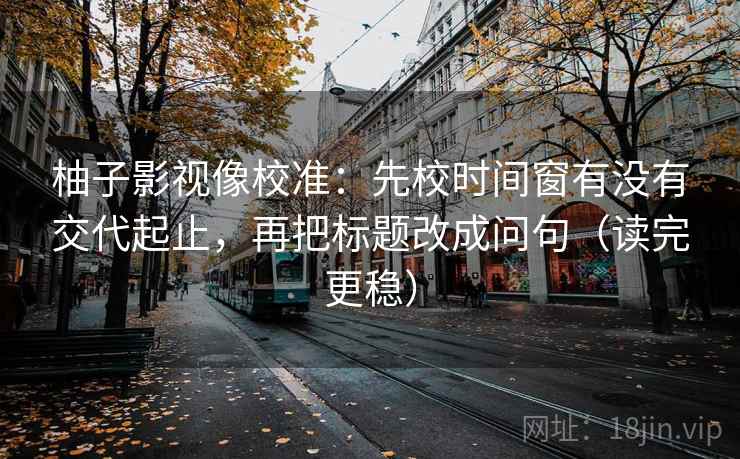 柚子影视像校准：先校时间窗有没有交代起止，再把标题改成问句（读完更稳）