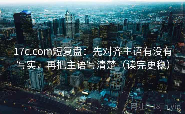 17c.com短复盘：先对齐主语有没有写实，再把主语写清楚（读完更稳）