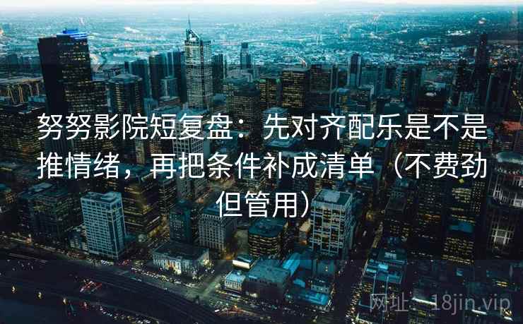 努努影院短复盘：先对齐配乐是不是推情绪，再把条件补成清单（不费劲但管用）