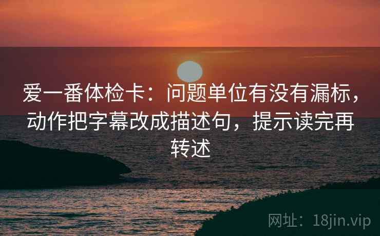 爱一番体检卡：问题单位有没有漏标，动作把字幕改成描述句，提示读完再转述