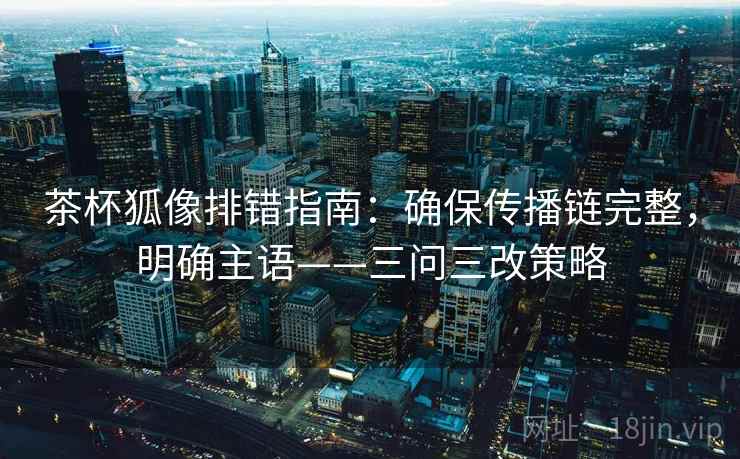 茶杯狐像排错指南：确保传播链完整，明确主语——三问三改策略