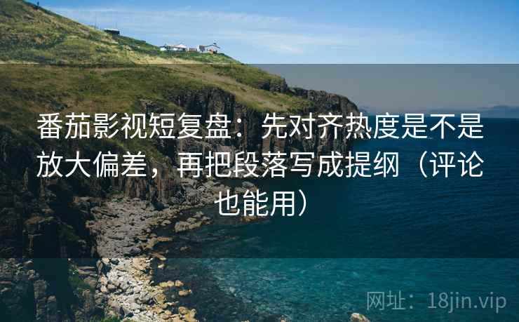 番茄影视短复盘：先对齐热度是不是放大偏差，再把段落写成提纲（评论也能用）