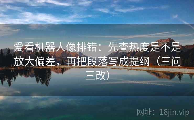 爱看机器人像排错：先查热度是不是放大偏差，再把段落写成提纲（三问三改）