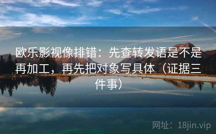 欧乐影视像排错：先查转发语是不是再加工，再先把对象写具体（证据三件事）