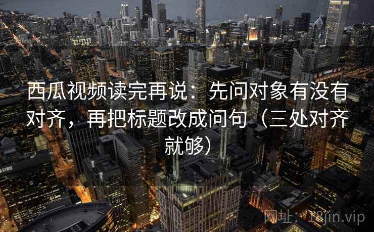 西瓜视频读完再说：先问对象有没有对齐，再把标题改成问句（三处对齐就够）