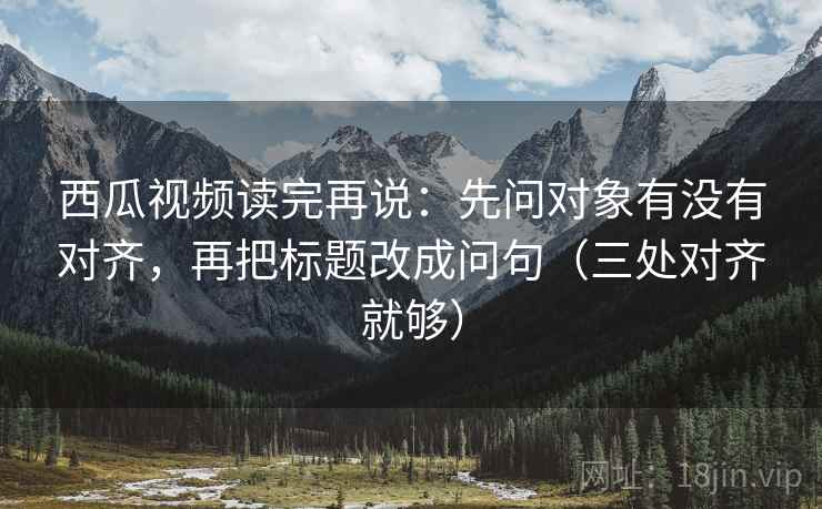 西瓜视频读完再说:先问对象有没有对齐,再把标题改成问句(三处对齐就够) 西瓜视频读完再说:先问对象有没有对齐,再把标题改成问句(三处对齐就够)
