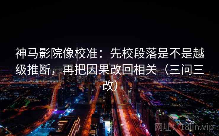 神马影院像校准：先校段落是不是越级推断，再把因果改回相关（三问三改）