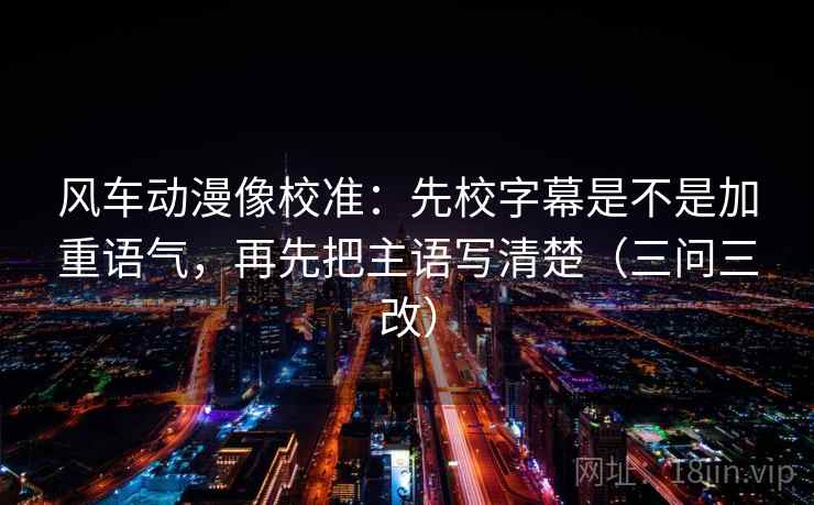 风车动漫像校准：先校字幕是不是加重语气，再先把主语写清楚（三问三改）