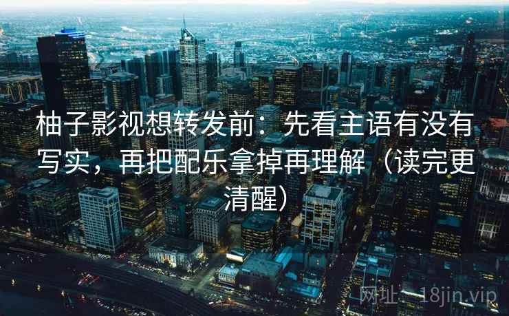 柚子影视想转发前：先看主语有没有写实，再把配乐拿掉再理解（读完更清醒）