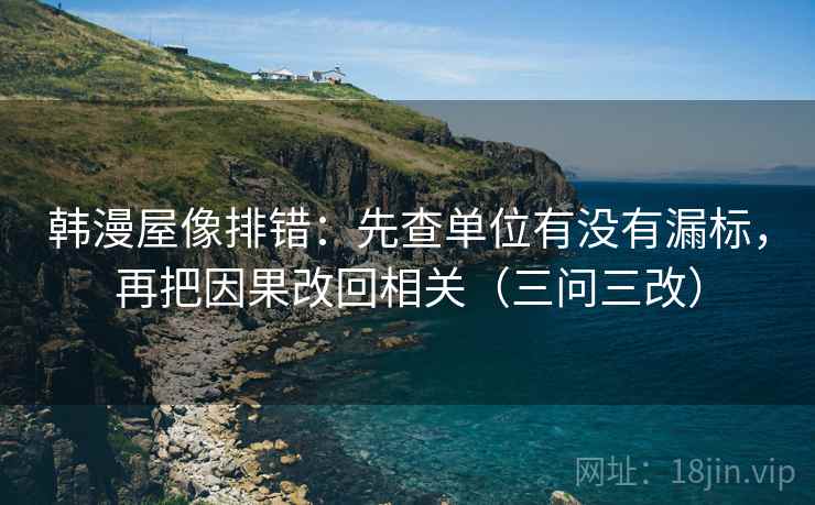 韩漫屋像排错：先查单位有没有漏标，再把因果改回相关（三问三改）